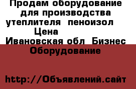 Продам оборудование для производства утеплителя (пеноизол) › Цена ­ 80 000 - Ивановская обл. Бизнес » Оборудование   